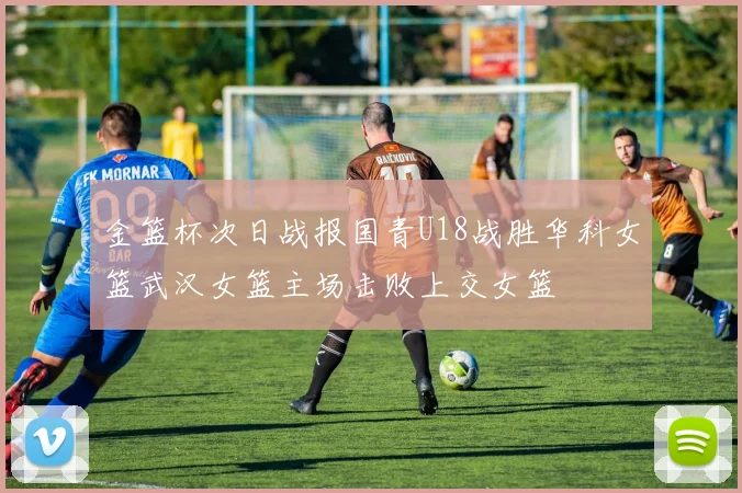 金篮杯次日战报国青U18战胜华科女篮武汉女篮主场击败上交女篮