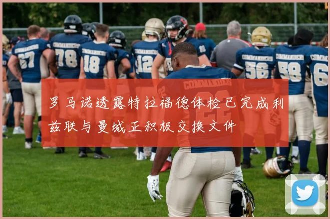 罗马诺透露特拉福德体检已完成利兹联与曼城正积极交换文件