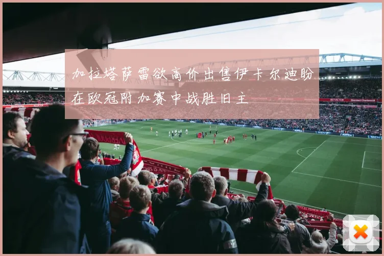 加拉塔萨雷欲高价出售伊卡尔迪盼在欧冠附加赛中战胜旧主