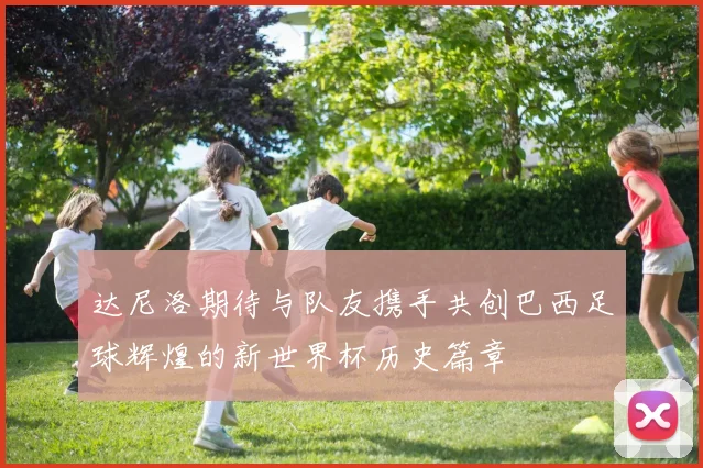 达尼洛期待与队友携手共创巴西足球辉煌的新世界杯历史篇章