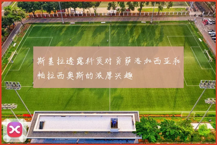 斯基拉透露科莫对贡萨洛加西亚和帕拉西奥斯的浓厚兴趣