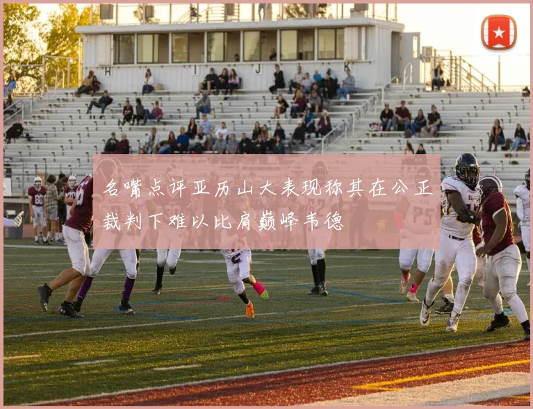名嘴点评亚历山大表现称其在公正裁判下难以比肩巅峰韦德