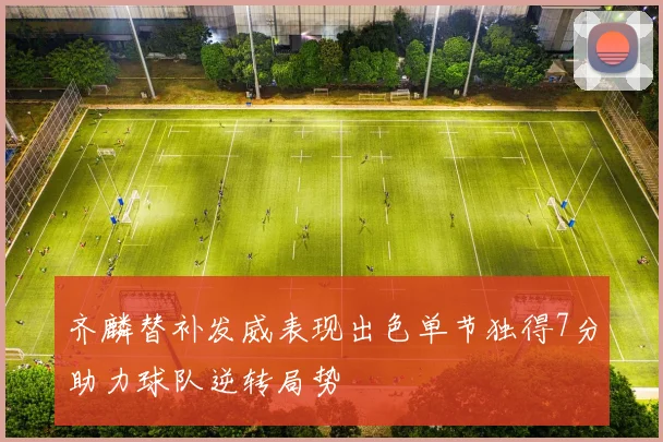 齐麟替补发威表现出色单节独得7分助力球队逆转局势