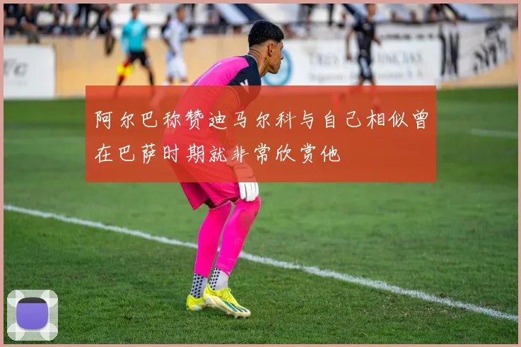 阿尔巴称赞迪马尔科与自己相似曾在巴萨时期就非常欣赏他
