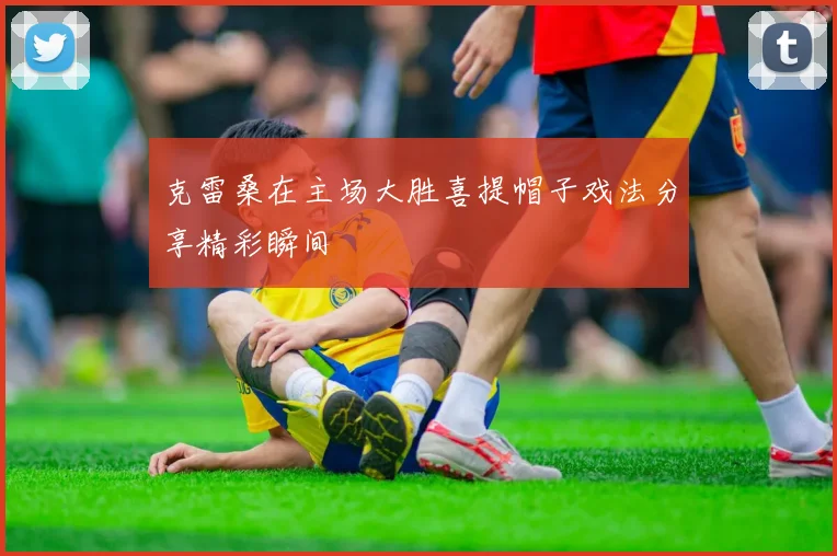 克雷桑在主场大胜喜提帽子戏法分享精彩瞬间